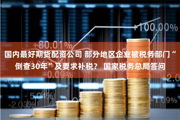 国内最好期货配资公司 部分地区企业被税务部门“倒查30年”及要求补税？ 国家税务总局答问