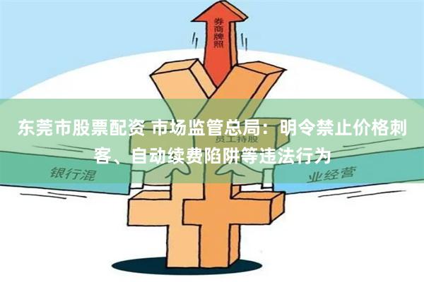 东莞市股票配资 市场监管总局：明令禁止价格刺客、自动续费陷阱等违法行为