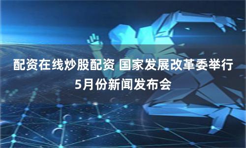 配资在线炒股配资 国家发展改革委举行5月份新闻发布会