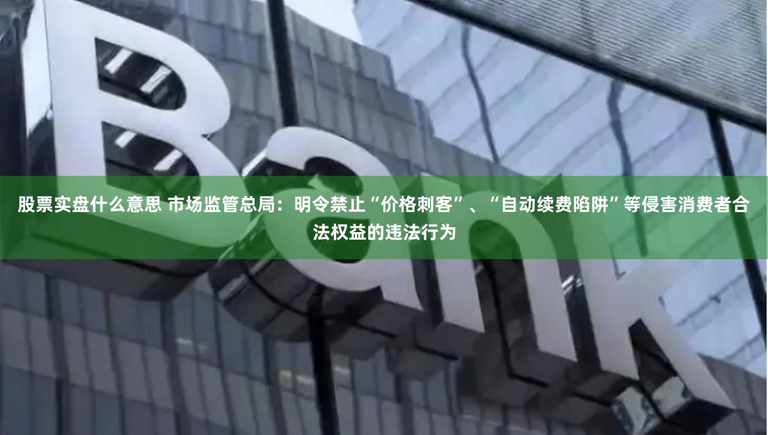 股票实盘什么意思 市场监管总局：明令禁止“价格刺客”、“自动续费陷阱”等侵害消费者合法权益的违法行为