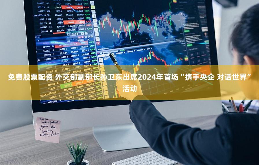 免费股票配资 外交部副部长孙卫东出席2024年首场“携手央企 对话世界”活动