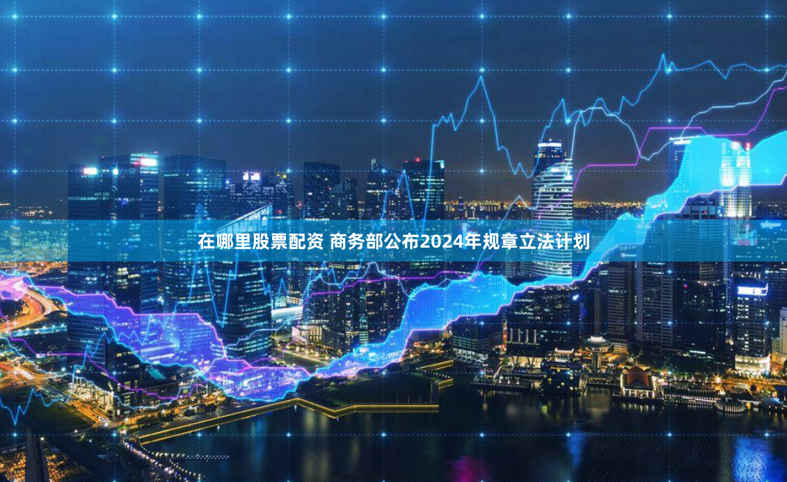 在哪里股票配资 商务部公布2024年规章立法计划