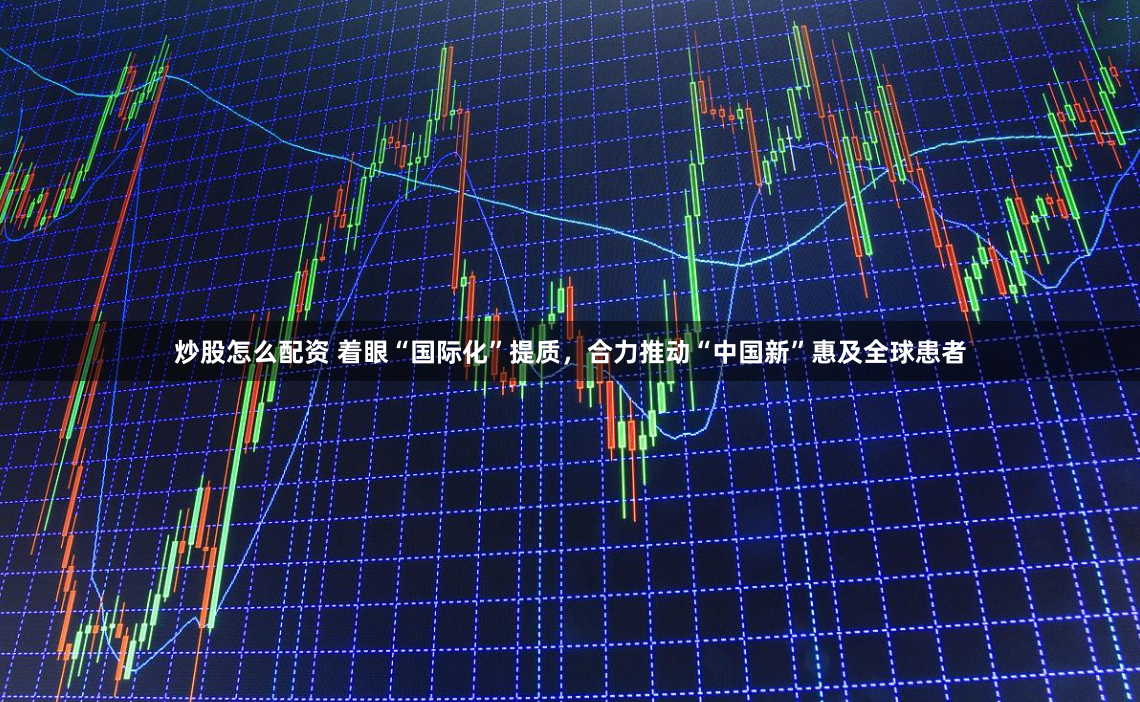 炒股怎么配资 着眼“国际化”提质，合力推动“中国新”惠及全球患者
