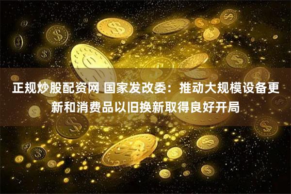 正规炒股配资网 国家发改委：推动大规模设备更新和消费品以旧换新取得良好开局