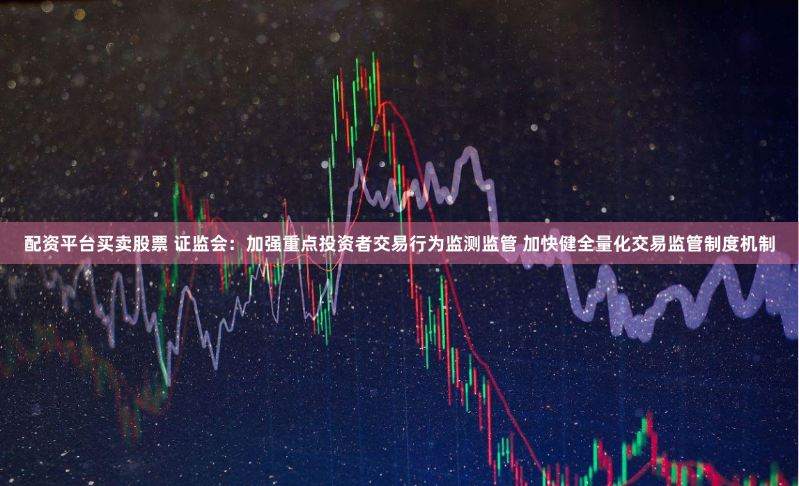 配资平台买卖股票 证监会：加强重点投资者交易行为监测监管 加快健全量化交易监管制度机制