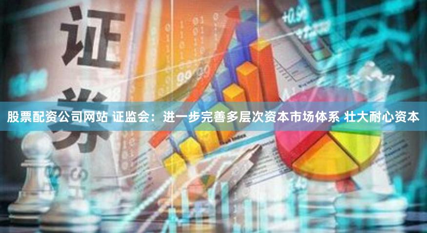股票配资公司网站 证监会：进一步完善多层次资本市场体系 壮大耐心资本