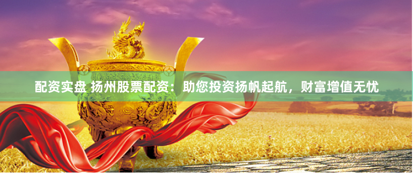 配资实盘 扬州股票配资：助您投资扬帆起航，财富增值无忧