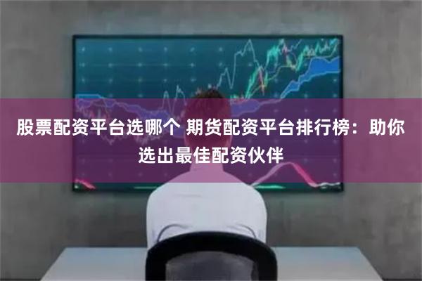 股票配资平台选哪个 期货配资平台排行榜：助你选出最佳配资伙伴
