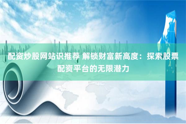 配资炒股网站识推荐 解锁财富新高度：探索股票配资平台的无限潜力