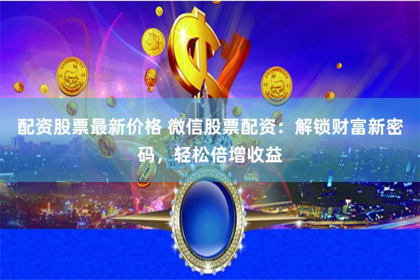 配资股票最新价格 微信股票配资：解锁财富新密码，轻松倍增收益