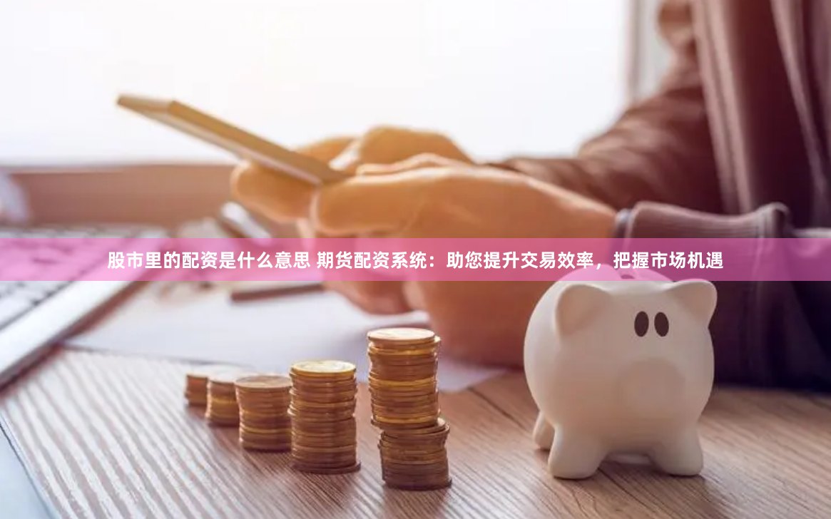 股市里的配资是什么意思 期货配资系统：助您提升交易效率，把握市场机遇