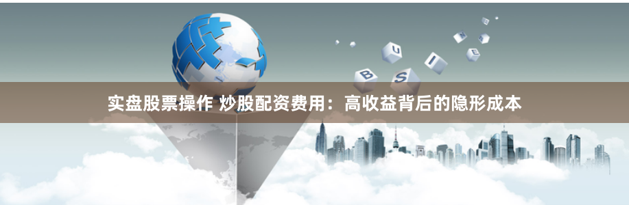 实盘股票操作 炒股配资费用：高收益背后的隐形成本