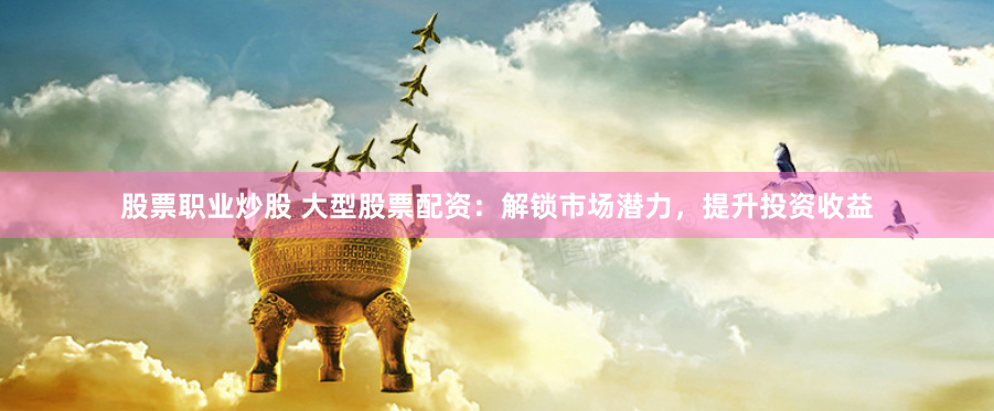 股票职业炒股 大型股票配资：解锁市场潜力，提升投资收益