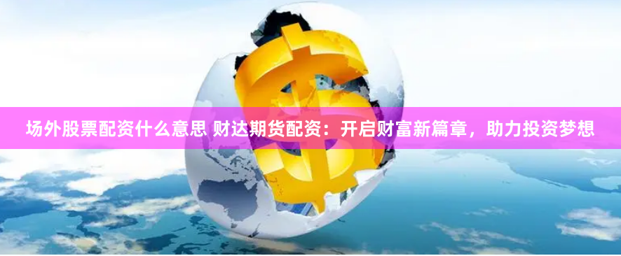 场外股票配资什么意思 财达期货配资：开启财富新篇章，助力投资梦想