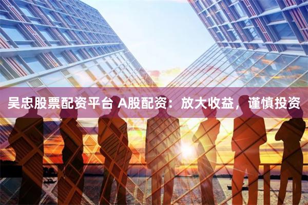 吴忠股票配资平台 A股配资：放大收益，谨慎投资