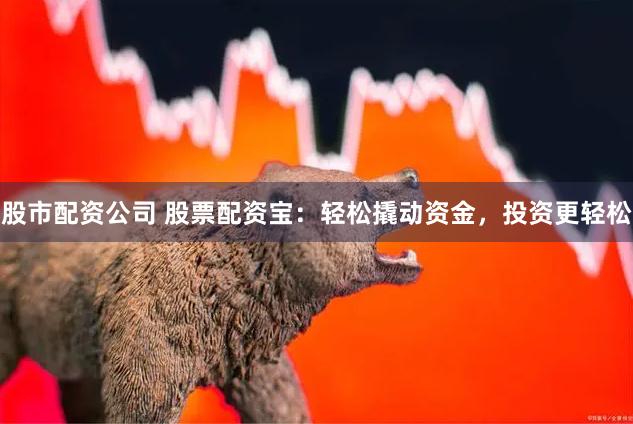 股市配资公司 股票配资宝：轻松撬动资金，投资更轻松