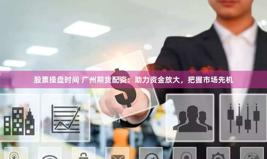 股票操盘时间 广州期货配资：助力资金放大，把握市场先机