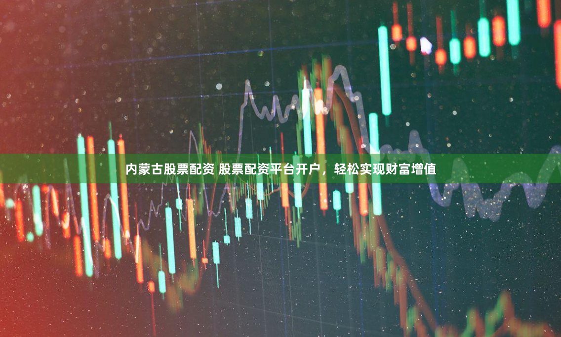 内蒙古股票配资 股票配资平台开户，轻松实现财富增值