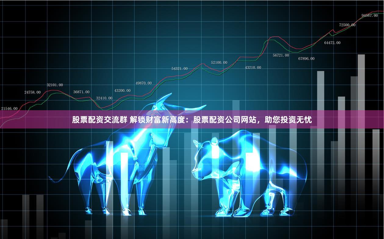 股票配资交流群 解锁财富新高度：股票配资公司网站，助您投资无忧