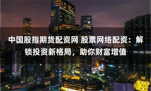 中国股指期货配资网 股票网络配资：解锁投资新格局，助你财富增值