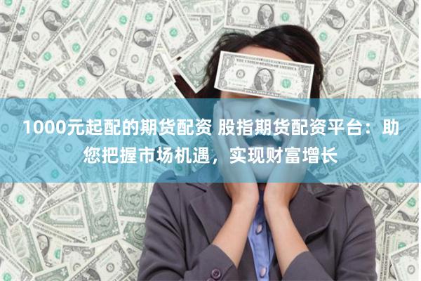 1000元起配的期货配资 股指期货配资平台:助您把握市场机遇,实现财富增长