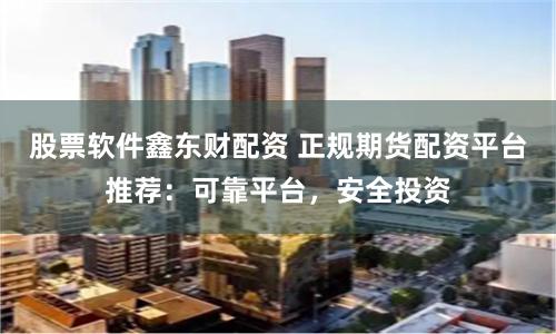 股票软件鑫东财配资 正规期货配资平台推荐：可靠平台，安全投资